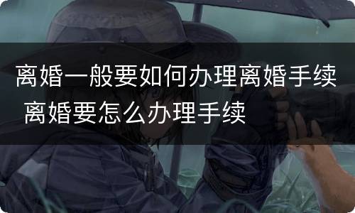 离婚一般要如何办理离婚手续 离婚要怎么办理手续