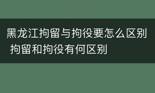 黑龙江拘留与拘役要怎么区别 拘留和拘役有何区别