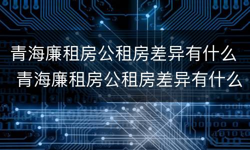 青海廉租房公租房差异有什么 青海廉租房公租房差异有什么区别