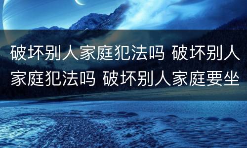 破坏别人家庭犯法吗 破坏别人家庭犯法吗 破坏别人家庭要坐牢吗