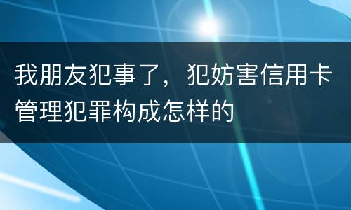 我朋友犯事了，犯妨害信用卡管理犯罪构成怎样的