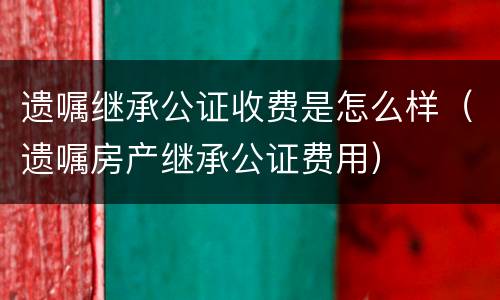 遗嘱继承公证收费是怎么样（遗嘱房产继承公证费用）