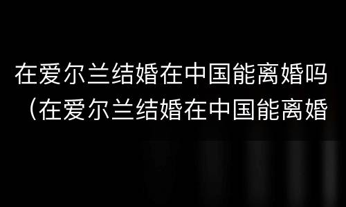 在爱尔兰结婚在中国能离婚吗（在爱尔兰结婚在中国能离婚吗知乎）