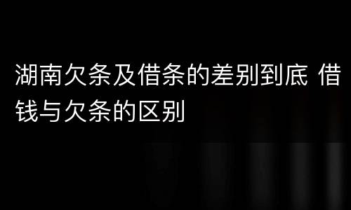 湖南欠条及借条的差别到底 借钱与欠条的区别