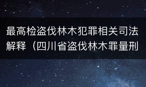 最高检盗伐林木犯罪相关司法解释（四川省盗伐林木罪量刑标准司法解释）