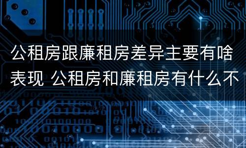 公租房跟廉租房差异主要有啥表现 公租房和廉租房有什么不同?