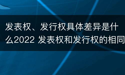 发表权、发行权具体差异是什么2022 发表权和发行权的相同点