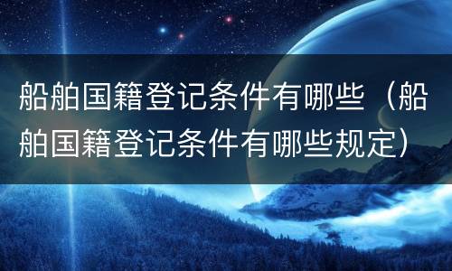 船舶国籍登记条件有哪些（船舶国籍登记条件有哪些规定）