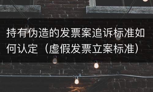 持有伪造的发票案追诉标准如何认定（虚假发票立案标准）