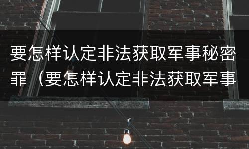要怎样认定非法获取军事秘密罪（要怎样认定非法获取军事秘密罪呢）