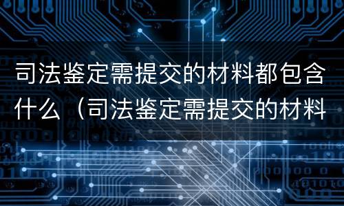 司法鉴定需提交的材料都包含什么（司法鉴定需提交的材料都包含什么）