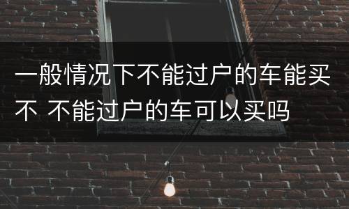 一般情况下不能过户的车能买不 不能过户的车可以买吗