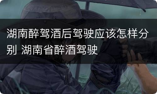 湖南醉驾酒后驾驶应该怎样分别 湖南省醉酒驾驶