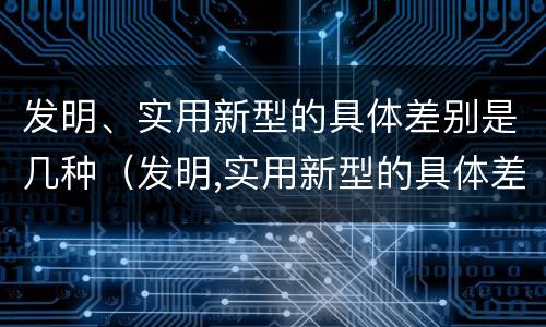 发明、实用新型的具体差别是几种（发明,实用新型的具体差别是几种类型）