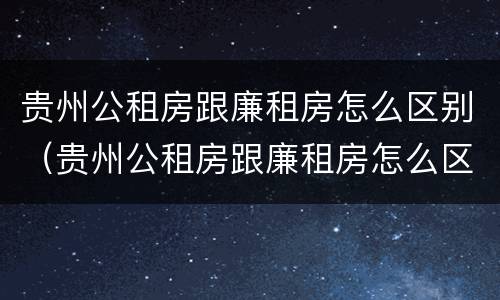 贵州公租房跟廉租房怎么区别（贵州公租房跟廉租房怎么区别的）