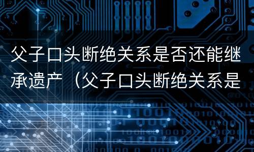父子口头断绝关系是否还能继承遗产（父子口头断绝关系是否还能继承遗产呢）