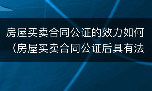 房屋买卖合同公证的效力如何（房屋买卖合同公证后具有法律效力吗）
