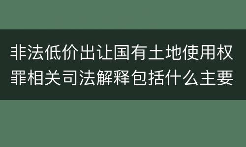 非法低价出让国有土地使用权罪相关司法解释包括什么主要内容