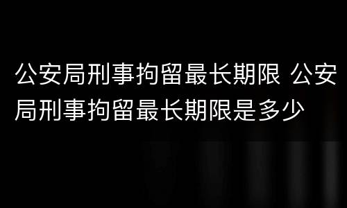 公安局刑事拘留最长期限 公安局刑事拘留最长期限是多少