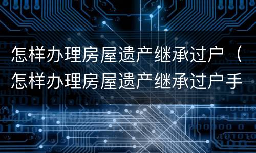 怎样办理房屋遗产继承过户（怎样办理房屋遗产继承过户手续）