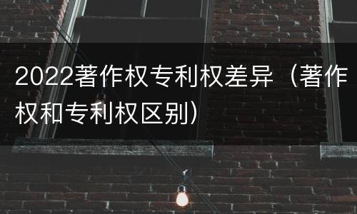 2022著作权专利权差异（著作权和专利权区别）