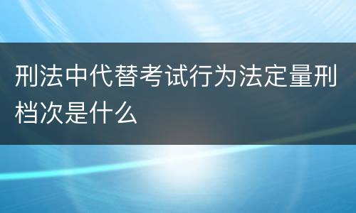 刑法中代替考试行为法定量刑档次是什么 刑法中代替考试行为法定量刑档次是什么