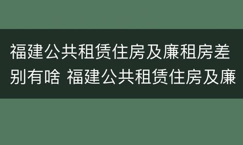 福建公共租赁住房及廉租房差别有啥 福建公共租赁住房及廉租房差别有啥不同