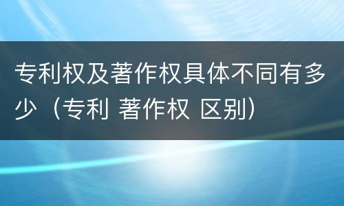 专利权及著作权具体不同有多少（专利 著作权 区别）