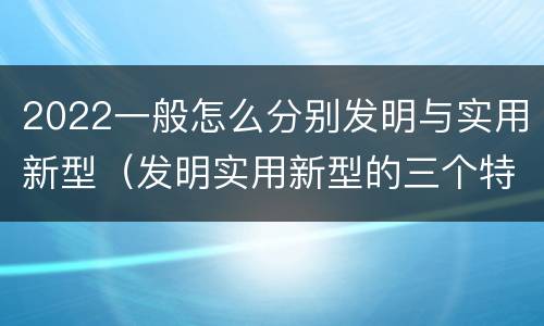 2022一般怎么分别发明与实用新型（发明实用新型的三个特点）