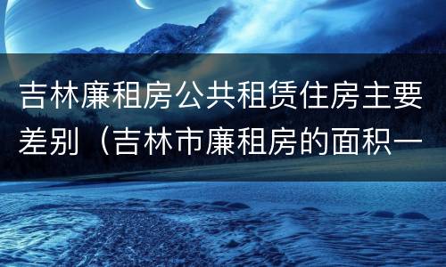 吉林廉租房公共租赁住房主要差别（吉林市廉租房的面积一般多大）
