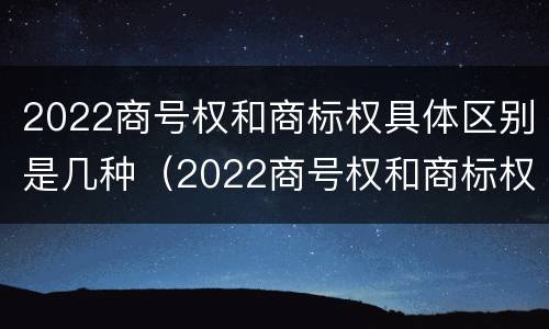 2022商号权和商标权具体区别是几种（2022商号权和商标权具体区别是几种）