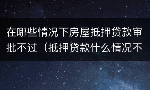 在哪些情况下房屋抵押贷款审批不过（抵押贷款什么情况不能放款）