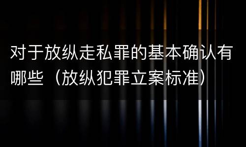 对于放纵走私罪的基本确认有哪些（放纵犯罪立案标准）