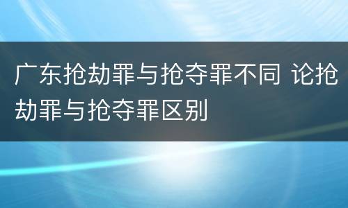 广东抢劫罪与抢夺罪不同 论抢劫罪与抢夺罪区别