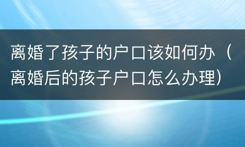 离婚了孩子的户口该如何办（离婚后的孩子户口怎么办理）