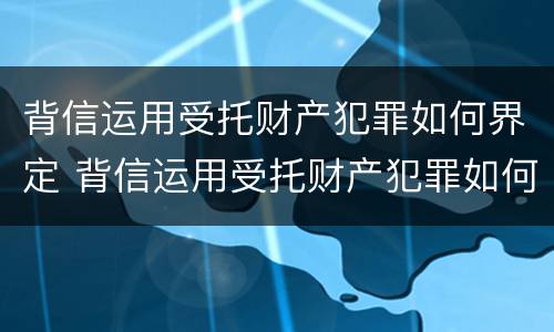 背信运用受托财产犯罪如何界定 背信运用受托财产犯罪如何界定的