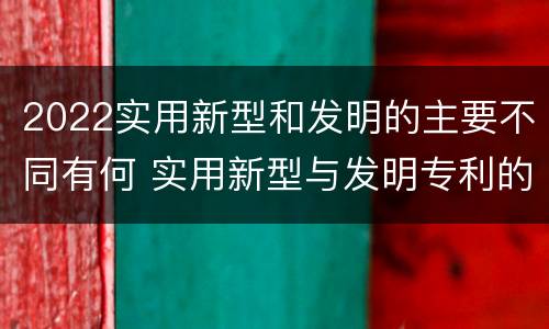 2022实用新型和发明的主要不同有何 实用新型与发明专利的区别有哪些