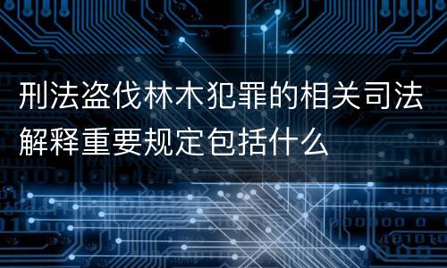 刑法盗伐林木犯罪的相关司法解释重要规定包括什么