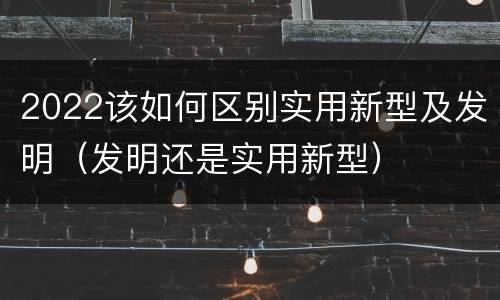 2022该如何区别实用新型及发明（发明还是实用新型）