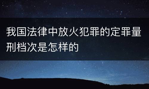 我国法律中放火犯罪的定罪量刑档次是怎样的