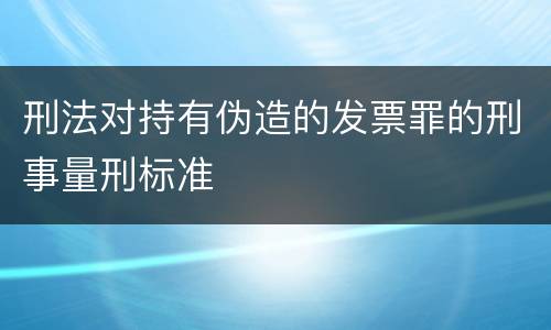 刑法对持有伪造的发票罪的刑事量刑标准