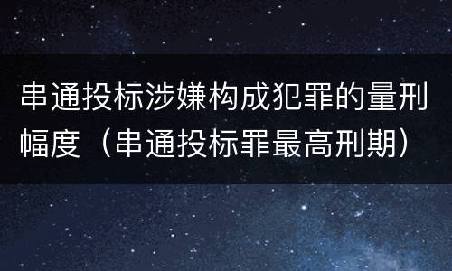 串通投标涉嫌构成犯罪的量刑幅度（串通投标罪最高刑期）