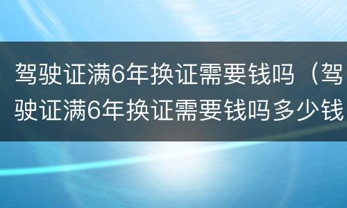 驾驶证满6年换证需要钱吗（驾驶证满6年换证需要钱吗多少钱）