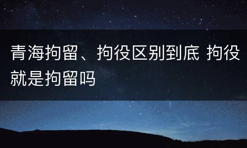 青海拘留、拘役区别到底 拘役就是拘留吗