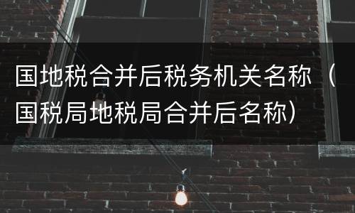 国地税合并后税务机关名称（国税局地税局合并后名称）