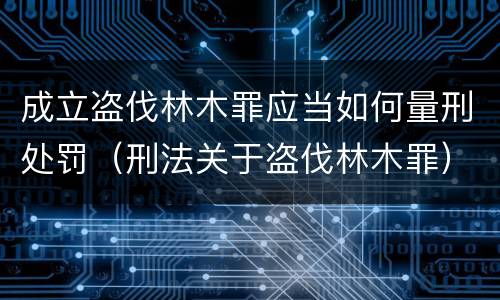 成立盗伐林木罪应当如何量刑处罚（刑法关于盗伐林木罪）