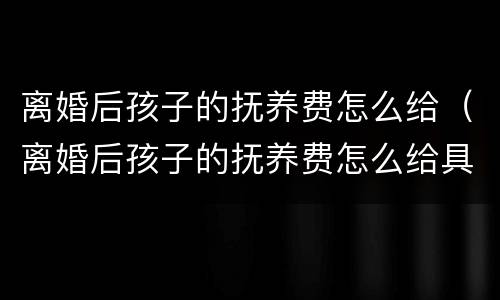 离婚后孩子的抚养费怎么给（离婚后孩子的抚养费怎么给具体案例）