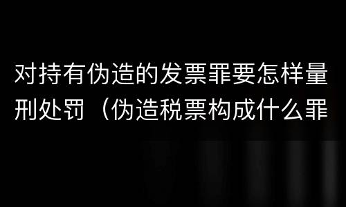 对持有伪造的发票罪要怎样量刑处罚（伪造税票构成什么罪）