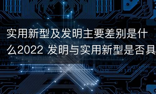 实用新型及发明主要差别是什么2022 发明与实用新型是否具有实用性