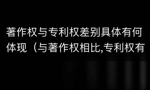著作权与专利权差别具体有何体现（与著作权相比,专利权有哪些特征）
